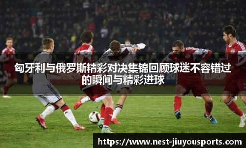 匈牙利与俄罗斯精彩对决集锦回顾球迷不容错过的瞬间与精彩进球